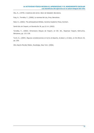 LA ACTIVIDAD FÍSICA MEJORA EL APRENDIZAJE Y EL RENDIMIENTO ESCOLAR
Los beneficios del ejercicio en la salud integral del niño
75
Oliu, R., (1979). L’essència del córrer, Banc de Sabadell, Barcelona.
Puig, A., Torralba, F., (2006). La saviesa del cos, Proa, Barcelona.
Reid, H., (2002). The philosophical Athlete, Carolina Academic Press, Durham.
Sentit ètic de l’esport, en Revista Re 36, pp.12-14. (2003)
Torralba, F., (2002). Dimensions ètiques de l’esport, en DD. AA., Repensar l’esport, Edimurtra,
Barcelona, pp. 121-136.
Turró, G., (2004). Algunas consideraciones en torno al deporte, el placer y el dolor, en Ars Brevis 10,
pp. 256.
Why Sports Morally Matter, Routledge, New York. (2006).
 