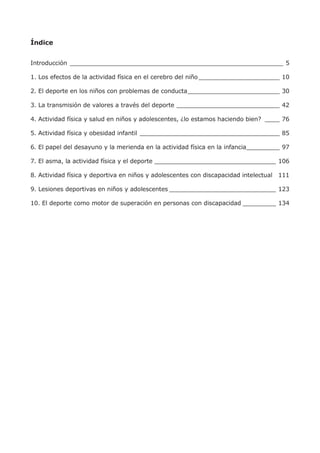 Índice
Introducción __________________________________________________________ 5
1. Los efectos de la actividad física en el cerebro del niño______________________ 10
2. El deporte en los niños con problemas de conducta_________________________ 30
3. La transmisión de valores a través del deporte ____________________________ 42
4. Actividad física y salud en niños y adolescentes, ¿lo estamos haciendo bien? ____ 76
5. Actividad física y obesidad infantil ______________________________________ 85
6. El papel del desayuno y la merienda en la actividad física en la infancia_________ 97
7. El asma, la actividad física y el deporte _________________________________ 106
8. Actividad física y deportiva en niños y adolescentes con discapacidad intelectual 111
9. Lesiones deportivas en niños y adolescentes _____________________________ 123
10. El deporte como motor de superación en personas con discapacidad _________ 134
 