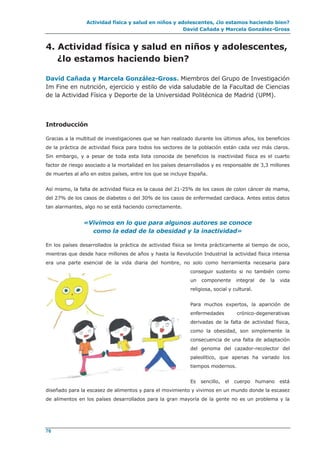 Actividad física y salud en niños y adolescentes, ¿lo estamos haciendo bien?
David Cañada y Marcela González-Gross
76
4. Actividad física y salud en niños y adolescentes,
¿lo estamos haciendo bien?
David Cañada y Marcela González-Gross. Miembros del Grupo de Investigación
Im Fine en nutrición, ejercicio y estilo de vida saludable de la Facultad de Ciencias
de la Actividad Física y Deporte de la Universidad Politécnica de Madrid (UPM).
Introducción
Gracias a la multitud de investigaciones que se han realizado durante los últimos años, los beneficios
de la práctica de actividad física para todos los sectores de la población están cada vez más claros.
Sin embargo, y a pesar de toda esta lista conocida de beneficios la inactividad física es el cuarto
factor de riesgo asociado a la mortalidad en los países desarrollados y es responsable de 3,3 millones
de muertes al año en estos países, entre los que se incluye España.
Así mismo, la falta de actividad física es la causa del 21-25% de los casos de colon cáncer de mama,
del 27% de los casos de diabetes o del 30% de los casos de enfermedad cardiaca. Antes estos datos
tan alarmantes, algo no se está haciendo correctamente.
«Vivimos en lo que para algunos autores se conoce
como la edad de la obesidad y la inactividad»
En los países desarrollados la práctica de actividad física se limita prácticamente al tiempo de ocio,
mientras que desde hace millones de años y hasta la Revolución Industrial la actividad física intensa
era una parte esencial de la vida diaria del hombre, no solo como herramienta necesaria para
conseguir sustento si no también como
un componente integral de la vida
religiosa, social y cultural.
Para muchos expertos, la aparición de
enfermedades crónico-degenerativas
derivadas de la falta de actividad física,
como la obesidad, son simplemente la
consecuencia de una falta de adaptación
del genoma del cazador-recolector del
paleolítico, que apenas ha variado los
tiempos modernos.
Es sencillo, el cuerpo humano está
diseñado para la escasez de alimentos y para el movimiento y vivimos en un mundo donde la escasez
de alimentos en los países desarrollados para la gran mayoría de la gente no es un problema y la
 