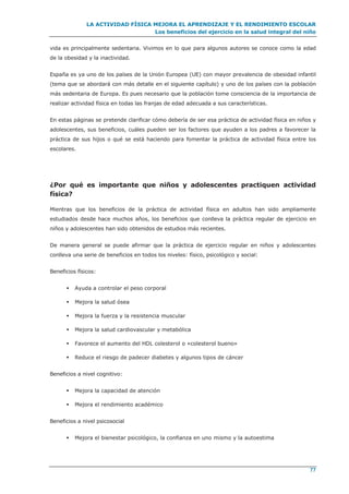 LA ACTIVIDAD FÍSICA MEJORA EL APRENDIZAJE Y EL RENDIMIENTO ESCOLAR
Los beneficios del ejercicio en la salud integral del niño
77
vida es principalmente sedentaria. Vivimos en lo que para algunos autores se conoce como la edad
de la obesidad y la inactividad.
España es ya uno de los países de la Unión Europea (UE) con mayor prevalencia de obesidad infantil
(tema que se abordará con más detalle en el siguiente capítulo) y uno de los países con la población
más sedentaria de Europa. Es pues necesario que la población tome consciencia de la importancia de
realizar actividad física en todas las franjas de edad adecuada a sus características.
En estas páginas se pretende clarificar cómo debería de ser esa práctica de actividad física en niños y
adolescentes, sus beneficios, cuáles pueden ser los factores que ayuden a los padres a favorecer la
práctica de sus hijos o qué se está haciendo para fomentar la práctica de actividad física entre los
escolares.
¿Por qué es importante que niños y adolescentes practiquen actividad
física?
Mientras que los beneficios de la práctica de actividad física en adultos han sido ampliamente
estudiados desde hace muchos años, los beneficios que conlleva la práctica regular de ejercicio en
niños y adolescentes han sido obtenidos de estudios más recientes.
De manera general se puede afirmar que la práctica de ejercicio regular en niños y adolescentes
conlleva una serie de beneficios en todos los niveles: físico, psicológico y social:
Beneficios físicos:
 Ayuda a controlar el peso corporal
 Mejora la salud ósea
 Mejora la fuerza y la resistencia muscular
 Mejora la salud cardiovascular y metabólica
 Favorece el aumento del HDL colesterol o «colesterol bueno»
 Reduce el riesgo de padecer diabetes y algunos tipos de cáncer
Beneficios a nivel cognitivo:
 Mejora la capacidad de atención
 Mejora el rendimiento académico
Beneficios a nivel psicosocial
 Mejora el bienestar psicológico, la confianza en uno mismo y la autoestima
 