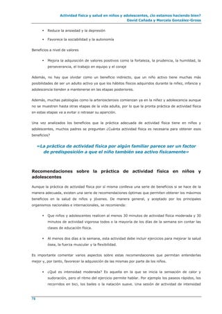 Actividad física y salud en niños y adolescentes, ¿lo estamos haciendo bien?
David Cañada y Marcela González-Gross
78
 Reduce la ansiedad y la depresión
 Favorece la sociabilidad y la autonomía
Beneficios a nivel de valores
 Mejora la adquisición de valores positivos como la fortaleza, la prudencia, la humildad, la
perseverancia, el trabajo en equipo y el coraje
Además, no hay que olvidar como un beneficio indirecto, que un niño activo tiene muchas más
posibilidades de ser un adulto activo ya que los hábitos físicos adquiridos durante la niñez, infancia y
adolescencia tienden a mantenerse en las etapas posteriores.
Además, muchas patologías como la arteriosclerosis comienzan ya en la niñez y adolescencia aunque
no se muestren hasta otras etapas de la vida adulta, por lo que la pronta práctica de actividad física
en estas etapas va a evitar o retrasar su aparición.
Una vez analizados los beneficios que la práctica adecuada de actividad física tiene en niños y
adolescentes, muchos padres se preguntan ¿Cuánta actividad física es necesaria para obtener esos
beneficios?
«La práctica de actividad física por algún familiar parece ser un factor
de predisposición a que el niño también sea activo físicamente»
Recomendaciones sobre la práctica de actividad física en niños y
adolescentes
Aunque la práctica de actividad física por sí misma conlleva una serie de beneficios si se hace de la
manera adecuada, existen una serie de recomendaciones óptimas que permiten obtener los máximos
beneficios en la salud de niños y jóvenes. De manera general, y aceptado por los principales
organismos nacionales e internacionales, se recomienda:
 Que niños y adolescentes realicen al menos 30 minutos de actividad física moderada y 30
minutos de actividad vigorosa todos o la mayoría de los días de la semana sin contar las
clases de educación física.
 Al menos dos días a la semana, esta actividad debe incluir ejercicios para mejorar la salud
ósea, la fuerza muscular y la flexibilidad.
Es importante comentar varios aspectos sobre estas recomendaciones que permitan entenderlas
mejor y, por tanto, favorecer la adquisición de las mismas por parte de los niños.
 ¿Qué es intensidad moderada? Es aquella en la que se inicia la sensación de calor y
sudoración, pero el ritmo del ejercicio permite hablar. Por ejemplo los paseos rápidos, los
recorridos en bici, los bailes o la natación suave. Una sesión de actividad de intensidad
 