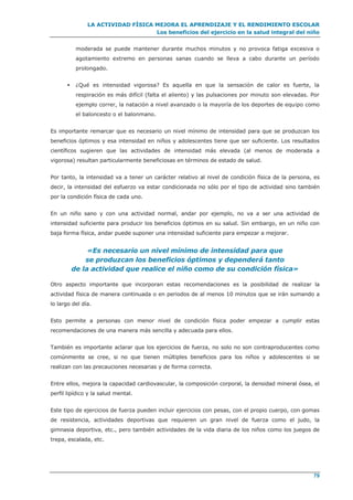 LA ACTIVIDAD FÍSICA MEJORA EL APRENDIZAJE Y EL RENDIMIENTO ESCOLAR
Los beneficios del ejercicio en la salud integral del niño
79
moderada se puede mantener durante muchos minutos y no provoca fatiga excesiva o
agotamiento extremo en personas sanas cuando se lleva a cabo durante un período
prolongado.
 ¿Qué es intensidad vigorosa? Es aquella en que la sensación de calor es fuerte, la
respiración es más difícil (falta el aliento) y las pulsaciones por minuto son elevadas. Por
ejemplo correr, la natación a nivel avanzado o la mayoría de los deportes de equipo como
el baloncesto o el balonmano.
Es importante remarcar que es necesario un nivel mínimo de intensidad para que se produzcan los
beneficios óptimos y esa intensidad en niños y adolescentes tiene que ser suficiente. Los resultados
científicos sugieren que las actividades de intensidad más elevada (al menos de moderada a
vigorosa) resultan particularmente beneficiosas en términos de estado de salud.
Por tanto, la intensidad va a tener un carácter relativo al nivel de condición física de la persona, es
decir, la intensidad del esfuerzo va estar condicionada no sólo por el tipo de actividad sino también
por la condición física de cada uno.
En un niño sano y con una actividad normal, andar por ejemplo, no va a ser una actividad de
intensidad suficiente para producir los beneficios óptimos en su salud. Sin embargo, en un niño con
baja forma física, andar puede suponer una intensidad suficiente para empezar a mejorar.
«Es necesario un nivel mínimo de intensidad para que
se produzcan los beneficios óptimos y dependerá tanto
de la actividad que realice el niño como de su condición física»
Otro aspecto importante que incorporan estas recomendaciones es la posibilidad de realizar la
actividad física de manera continuada o en periodos de al menos 10 minutos que se irán sumando a
lo largo del día.
Esto permite a personas con menor nivel de condición física poder empezar a cumplir estas
recomendaciones de una manera más sencilla y adecuada para ellos.
También es importante aclarar que los ejercicios de fuerza, no solo no son contraproducentes como
comúnmente se cree, si no que tienen múltiples beneficios para los niños y adolescentes si se
realizan con las precauciones necesarias y de forma correcta.
Entre ellos, mejora la capacidad cardiovascular, la composición corporal, la densidad mineral ósea, el
perfil lipídico y la salud mental.
Este tipo de ejercicios de fuerza pueden incluir ejercicios con pesas, con el propio cuerpo, con gomas
de resistencia, actividades deportivas que requieren un gran nivel de fuerza como el judo, la
gimnasia deportiva, etc., pero también actividades de la vida diaria de los niños como los juegos de
trepa, escalada, etc.
 