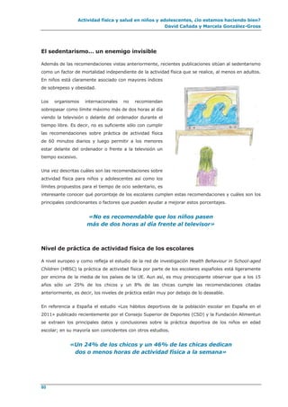 Actividad física y salud en niños y adolescentes, ¿lo estamos haciendo bien?
David Cañada y Marcela González-Gross
80
El sedentarismo… un enemigo invisible
Además de las recomendaciones vistas anteriormente, recientes publicaciones sitúan al sedentarismo
como un factor de mortalidad independiente de la actividad física que se realice, al menos en adultos.
En niños está claramente asociado con mayores índices
de sobrepeso y obesidad.
Los organismos internacionales no recomiendan
sobrepasar como límite máximo más de dos horas al día
viendo la televisión o delante del ordenador durante el
tiempo libre. Es decir, no es suficiente sólo con cumplir
las recomendaciones sobre práctica de actividad física
de 60 minutos diarios y luego permitir a los menores
estar delante del ordenador o frente a la televisión un
tiempo excesivo.
Una vez descritas cuáles son las recomendaciones sobre
actividad física para niños y adolescentes así como los
límites propuestos para el tiempo de ocio sedentario, es
interesante conocer qué porcentaje de los escolares cumplen estas recomendaciones y cuáles son los
principales condicionantes o factores que pueden ayudar a mejorar estos porcentajes.
«No es recomendable que los niños pasen
más de dos horas al día frente al televisor»
Nivel de práctica de actividad física de los escolares
A nivel europeo y como refleja el estudio de la red de investigación Health Behaviour in School-aged
Children (HBSC) la práctica de actividad física por parte de los escolares españoles está ligeramente
por encima de la media de los países de la UE. Aun así, es muy preocupante observar que a los 15
años sólo un 25% de los chicos y un 8% de las chicas cumple las recomendaciones citadas
anteriormente, es decir, los niveles de práctica están muy por debajo de lo deseable.
En referencia a España el estudio «Los hábitos deportivos de la población escolar en España en el
2011» publicado recientemente por el Consejo Superior de Deportes (CSD) y la Fundación Alimentun
se extraen los principales datos y conclusiones sobre la práctica deportiva de los niños en edad
escolar; en su mayoría son coincidentes con otros estudios.
«Un 24% de los chicos y un 46% de las chicas dedican
dos o menos horas de actividad física a la semana»
 