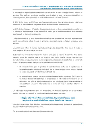 LA ACTIVIDAD FÍSICA MEJORA EL APRENDIZAJE Y EL RENDIMIENTO ESCOLAR
Los beneficios del ejercicio en la salud integral del niño
81
El porcentaje de la población en edad escolar que realiza más de cinco veces por semana práctica de
actividad física varía en función de variables como la edad, el sexo y el entorno geográfico. En
términos globales, dicho porcentaje se sitúa alrededor de un 43% de la población.
El 54% de los chicos y el 31% de las chicas son activos, es decir, practican cinco o más horas
semanales de actividad física, cumpliendo así las recomendaciones internacionales.
Un 24% de los chicos y un 46% de las chicas son sedentarios, es decir practican dos o menos horas a
la semana de actividad física, lo que, teniendo en cuenta que el sedentarismo es un factor de riesgo
para la salud, es altamente preocupante.
Con el incremento de la edad disminuye el porcentaje de escolares que practican actividad física,
siendo especialmente crítico el paso de primaria a secundaria como ya habían constatado otros
estudios.
La variable sexo influye de manera significativa en la práctica de actividad física siendo de media un
20% menor en las chicas que en los chicos.
Es también muy importante remarcar los motivos tanto para la práctica de actividad física de los
escolares como los motivos para la no práctica, para poder diseñar futuras intervenciones
correctamente o para que los propios padres tengan en cuenta estos motivos a la hora de animar a la
práctica de actividad física a sus hijos. Así el citado estudio muestra que:
 El principal motivo para la práctica de actividad física (53%) es el agrado hacia la
actividad realizada. Por ello es importante que el escolar disfrute con la práctica elegida,
se adecúe a su edad, características, habilidad, etc.
 La principal causa para no practicar actividad física es la falta de tiempo (24%). Uno de
los motivos de esta falta de tiempo es la sobrecarga de actividades extraescolares que no
permiten a los niños y adolescentes disponer del tiempo necesario para la práctica de
actividad física. Los padres deberían tenerlo en cuenta a la hora de planificar el horario de
sus hijos.
Las actividades más practicadas tanto por chicas como por chicos son distintas, por lo que la oferta
escolar, municipal etc., debería de contemplarlo y ajustarse a esta diferencia.
«Según el 24% de los encuestados, la principal causa para
no practicar actividad física es por la falta de tiempo»
La práctica de actividad física por algún miembro de la familia parece ser un factor de predisposición
a que el niño también realice actividad física.
Por tanto, es importante que los progenitores den ejemplo.
 