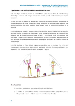 Actividad física y salud en niños y adolescentes, ¿lo estamos haciendo bien?
David Cañada y Marcela González-Gross
82
¿Qué se está haciendo para invertir esta situación?
Ante esos bajos niveles de práctica de actividad física y los elevados datos de sedentarismo y
obesidad que existen en toda Europa, cada vez más se están llevando a cabo iniciativas para invertir
la situación.
Ya en el año 2004 la Organización Mundial de la Salud (OMS) elaboró la Estrategia Mundial sobre el
Régimen Alimentario, Actividad Física y Salud donde se recogían las principales líneas de trabajo que
deberían desarrollar los países miembros para intentar frenar la denominada pandemia de la
obesidad.
A nivel estatal en el año 2005 se puso en marcha la Estrategia NAOS (Estrategia para la Nutrición,
Actividad Física y Prevención de la Obesidad) con el objetivo de sensibilizar a la población del
problema que la obesidad representa para la salud, y de impulsar todas las iniciativas que
contribuyan a lograr que los ciudadanos, y especialmente los niños y los jóvenes, adopten hábitos de
vida saludables, principalmente a través de una alimentación saludable y de la práctica regular de
actividad física.
A nivel de Cataluña, en el año 2007, el Departamento de Salud puso en marcha el Plan PAAS (Plan
integral para la promoción de la salud mediante la actividad física y la alimentación saludable), con
actuaciones en el ámbito educativo, de salud, comunitario y laboral.
Conclusiones
1. Los niños y adolescentes no practican suficiente actividad física.
2. La práctica de actividad física en niños y adolecentes tiene multitud de beneficios para su
salud presente y futura y debería de ser una prioridad en su día a día.
 