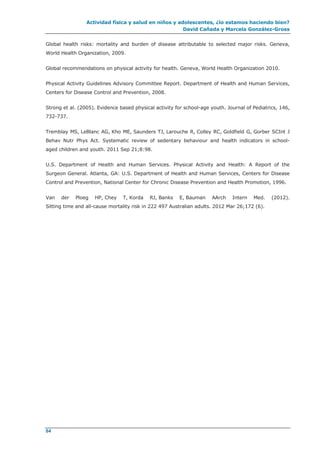 Actividad física y salud en niños y adolescentes, ¿lo estamos haciendo bien?
David Cañada y Marcela González-Gross
84
Global health risks: mortality and burden of disease attributable to selected major risks. Geneva,
World Health Organization, 2009.
Global recommendations on physical activity for health. Geneva, World Health Organization 2010.
Physical Activity Guidelines Advisory Committee Report. Department of Health and Human Services,
Centers for Disease Control and Prevention, 2008.
Strong et al. (2005). Evidence based physical activity for school-age youth. Journal of Pediatrics, 146,
732-737.
Tremblay MS, LeBlanc AG, Kho ME, Saunders TJ, Larouche R, Colley RC, Goldfield G, Gorber SCInt J
Behav Nutr Phys Act. Systematic review of sedentary behaviour and health indicators in school-
aged children and youth. 2011 Sep 21;8:98.
U.S. Department of Health and Human Services. Physical Activity and Health: A Report of the
Surgeon General. Atlanta, GA: U.S. Department of Health and Human Services, Centers for Disease
Control and Prevention, National Center for Chronic Disease Prevention and Health Promotion, 1996.
Van der Ploeg HP, Chey T, Korda RJ, Banks E, Bauman AArch Intern Med. (2012).
Sitting time and all-cause mortality risk in 222 497 Australian adults. 2012 Mar 26;172 (6).
 