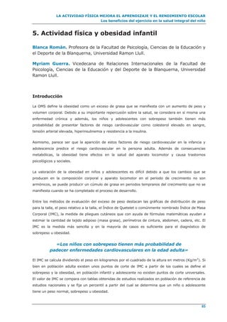 LA ACTIVIDAD FÍSICA MEJORA EL APRENDIZAJE Y EL RENDIMIENTO ESCOLAR
Los beneficios del ejercicio en la salud integral del niño
85
5. Actividad física y obesidad infantil
Blanca Román. Profesora de la Facultad de Psicología, Ciencias de la Educación y
el Deporte de la Blanquerna, Universidad Ramon Llull.
Myriam Guerra. Vicedecana de Relaciones Internacionales de la Facultad de
Psicología, Ciencias de la Educación y del Deporte de la Blanquerna, Universidad
Ramon Llull.
Introducción
La OMS define la obesidad como un exceso de grasa que se manifiesta con un aumento de peso y
volumen corporal. Debido a su importante repercusión sobre la salud, se considera en sí misma una
enfermedad crónica y además, los niños y adolescentes con sobrepeso también tienen más
probabilidad de presentar factores de riesgo cardiovascular como colesterol elevado en sangre,
tensión arterial elevada, hiperinsulinemia y resistencia a la insulina.
Asimismo, parece ser que la aparición de estos factores de riesgo cardiovascular en la infancia y
adolescencia predice el riesgo cardiovascular en la persona adulta. Además de consecuencias
metabólicas, la obesidad tiene efectos en la salud del aparato locomotor y causa trastornos
psicológicos y sociales.
La valoración de la obesidad en niños y adolescentes es difícil debido a que los cambios que se
producen en la composición corporal y aparato locomotor en el periodo de crecimiento no son
armónicos, se puede producir un cúmulo de grasa en periodos tempranos del crecimiento que no se
manifiesta cuando se ha completado el proceso de desarrollo.
Entre los métodos de evaluación del exceso de peso destacan las gráficas de distribución de peso
para la talla, el peso relativo a la talla, el Índice de Quetelet o comúnmente nombrado Índice de Masa
Corporal (IMC), la medida de pliegues cutáneos que con ayuda de fórmulas matemáticas ayudan a
estimar la cantidad de tejido adiposo (masa grasa), perímetros de cintura, abdomen, cadera, etc. El
IMC es la medida más sencilla y en la mayoría de casos es suficiente para el diagnóstico de
sobrepeso u obesidad.
«Los niños con sobrepeso tienen más probabilidad de
padecer enfermedades cardiovasculares en la edad adulta»
El IMC se calcula dividiendo el peso en kilogramos por el cuadrado de la altura en metros (Kg/m2
). Si
bien en población adulta existen unos puntos de corte de IMC a partir de los cuales se define el
sobrepeso y la obesidad, en población infantil y adolescente no existen puntos de corte universales.
El valor de IMC se compara con tablas obtenidas de estudios realizados en población de referencia de
estudios nacionales y se fija un percentil a partir del cual se determina que un niño o adolescente
tiene un peso normal, sobrepeso u obesidad.
 