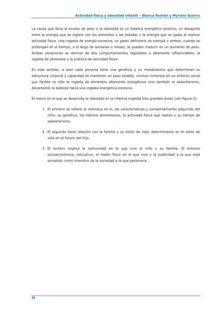 Actividad física y obesidad infantil - Blanca Román y Myriam Guerra
86
La causa que lleva al exceso de peso y la obesidad es un balance energético positivo, un desajuste
entre la energía que se ingiere con los alimentos y las bebidas y la energía que se gasta al realizar
actividad física. Una ingesta de energía excesiva, un gasto deficitario de energía o ambos, cuando se
prolongan en el tiempo, a lo largo de semanas o meses, se pueden traducir en un aumento de peso.
Ambas situaciones se derivan de dos comportamientos regulables y altamente influenciables, la
ingesta de alimentos y la práctica de actividad física.
En este sentido, si bien cada persona tiene una genética y un metabolismo que determinan su
estructura corporal y capacidad de mantener un peso estable, vivimos inmersos en un entorno social
que facilita no sólo la ingesta de alimentos altamente energéticos sino también el sedentarismo,
decantando la balanza hacia una ingesta energética excesiva.
El marco en el que se desarrolla la obesidad en la infancia engloba tres grandes áreas (ver figura 2):
1. El primero se refiere al individuo en sí, las características y comportamiento adquirido del
niño; su genética, los hábitos alimentarios, la actividad física que realiza y su tiempo de
sedentarismo.
2. El segundo tiene relación con la familia y su estilo de vida, determinante en el estilo de
vida en el futuro del hijo.
3. El tercero implica la comunidad en la que vive el niño y su familia. El entorno
socioeconómico, educativo, el medio físico en el que vive y la publicidad a la que está
sometido como miembro de la sociedad a la que pertenece.
 