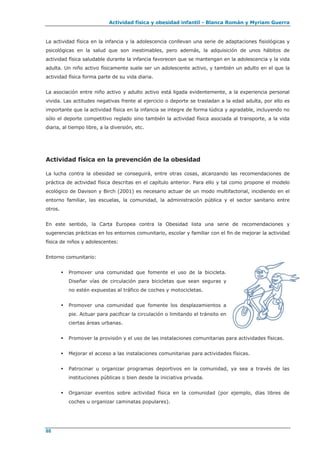 Actividad física y obesidad infantil - Blanca Román y Myriam Guerra
88
La actividad física en la infancia y la adolescencia conllevan una serie de adaptaciones fisiológicas y
psicológicas en la salud que son inestimables, pero además, la adquisición de unos hábitos de
actividad física saludable durante la infancia favorecen que se mantengan en la adolescencia y la vida
adulta. Un niño activo físicamente suele ser un adolescente activo, y también un adulto en el que la
actividad física forma parte de su vida diaria.
La asociación entre niño activo y adulto activo está ligada evidentemente, a la experiencia personal
vivida. Las actitudes negativas frente al ejercicio o deporte se trasladan a la edad adulta, por ello es
importante que la actividad física en la infancia se integre de forma lúdica y agradable, incluyendo no
sólo el deporte competitivo reglado sino también la actividad física asociada al transporte, a la vida
diaria, al tiempo libre, a la diversión, etc.
Actividad física en la prevención de la obesidad
La lucha contra la obesidad se conseguirá, entre otras cosas, alcanzando las recomendaciones de
práctica de actividad física descritas en el capítulo anterior. Para ello y tal como propone el modelo
ecológico de Davison y Birch (2001) es necesario actuar de un modo multifactorial, incidiendo en el
entorno familiar, las escuelas, la comunidad, la administración pública y el sector sanitario entre
otros.
En este sentido, la Carta Europea contra la Obesidad lista una serie de recomendaciones y
sugerencias prácticas en los entornos comunitario, escolar y familiar con el fin de mejorar la actividad
física de niños y adolescentes:
Entorno comunitario:
 Promover una comunidad que fomente el uso de la bicicleta.
Diseñar vías de circulación para bicicletas que sean seguras y
no estén expuestas al tráfico de coches y motocicletas.
 Promover una comunidad que fomente los desplazamientos a
pie. Actuar para pacificar la circulación o limitando el tránsito en
ciertas áreas urbanas.
 Promover la provisión y el uso de las instalaciones comunitarias para actividades físicas.
 Mejorar el acceso a las instalaciones comunitarias para actividades físicas.
 Patrocinar u organizar programas deportivos en la comunidad, ya sea a través de las
instituciones públicas o bien desde la iniciativa privada.
 Organizar eventos sobre actividad física en la comunidad (por ejemplo, días libres de
coches u organizar caminatas populares).
 