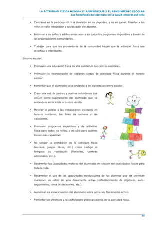 LA ACTIVIDAD FÍSICA MEJORA EL APRENDIZAJE Y EL RENDIMIENTO ESCOLAR
Los beneficios del ejercicio en la salud integral del niño
89
 Centrarse en la participación y la diversión en los deportes, y no en ganar. Enseñar a los
niños el valor integrador y socializador del deporte.
 Informar a los niños y adolescentes acerca de todos los programas disponibles a través de
las organizaciones comunitarias.
 Trabajar para que los proveedores de la comunidad hagan que la actividad física sea
divertida e interesante.
Entorno escolar:
 Promover una educación física de alta calidad en los centros escolares.
 Promover la incorporación de sesiones cortas de actividad física durante el horario
escolar.
 Fomentar que el alumnado vaya andando o en bicicleta al centro escolar.
 Crear una red de padres y madres voluntarios que
actúen como supervisores del alumnado que va
andando o en bicicleta al centro escolar.
 Mejorar el acceso a las instalaciones escolares en
horario nocturno, los fines de semana y las
vacaciones.
 Promover programas deportivos y de actividad
física para todos los niños, y no sólo para quienes
tienen más capacidad.
 No utilizar la prohibición de la actividad física
(recreos, juegos libres, etc.) como castigo ni
tampoco su realización (flexiones, carreras
adicionales, etc.).
 Desarrollar las capacidades motoras del alumnado en relación con actividades físicas para
toda la vida.
 Desarrollar el uso de las capacidades conductuales de los alumnos que les permitan
mantener un estilo de vida físicamente activo (establecimiento de objetivos, auto-
seguimiento, toma de decisiones, etc.).
 Aumentar los conocimientos del alumnado sobre cómo ser físicamente activo.
 Fomentar las creencias y las actividades positivas acerca de la actividad física.
 