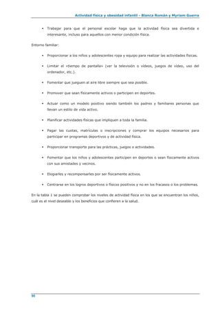 Actividad física y obesidad infantil - Blanca Román y Myriam Guerra
90
 Trabajar para que el personal escolar haga que la actividad física sea divertida e
interesante, incluso para aquellos con menor condición física.
Entorno familiar:
 Proporcionar a los niños y adolescentes ropa y equipo para realizar las actividades físicas.
 Limitar el «tiempo de pantalla» (ver la televisión o vídeos, juegos de vídeo, uso del
ordenador, etc.).
 Fomentar que jueguen al aire libre siempre que sea posible.
 Promover que sean físicamente activos o participen en deportes.
 Actuar como un modelo positivo siendo también los padres y familiares personas que
llevan un estilo de vida activo.
 Planificar actividades físicas que impliquen a toda la familia.
 Pagar las cuotas, matrículas o inscripciones y comprar los equipos necesarios para
participar en programas deportivos y de actividad física.
 Proporcionar transporte para las prácticas, juegos o actividades.
 Fomentar que los niños y adolescentes participen en deportes o sean físicamente activos
con sus amistades y vecinos.
 Elogiarles y recompensarles por ser físicamente activos.
 Centrarse en los logros deportivos o físicos positivos y no en los fracasos o los problemas.
En la tabla 1 se pueden comprobar los niveles de actividad física en los que se encuentran los niños,
cuál es el nivel deseable y los beneficios que confieren a la salud.
 
