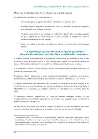 Actividad física y obesidad infantil - Blanca Román y Myriam Guerra
92
Efectos de la actividad física en la reducción de la grasa corporal
Los mecanismos implicados en la misma son varios:
 Aumento del gasto energético durante la realización de la actividad física.
 Aumento del gasto energético metabólico no solo en el momento de realizar el ejercicio
sino al cabo de unas horas de realizarlo.
 Mantiene o aumenta la masa muscular. El metabolismo basal16
de un individuo depende
en gran medida de su masa muscular, si ésta aumenta, el metabolismo basal o
metabolismo de reposo es más elevado.
 Genera un estado de bienestar psicológico que facilita el mantenimiento de los nuevos
hábitos.
«La mejor terapia para la obesidad es aquella que combina
alimentación saludable, actividad física y modificación conductual»
El objetivo principal en el tratamiento de la obesidad infantil puede ser mantener el peso o bien
disminuir de peso. Se entiende que si el niño o adolescente en edad de crecimiento mantiene su
peso, su IMC se adecuará al valor recomendable a medida que continúa creciendo en altura.
Si el problema de obesidad es más acusado o existen otras enfermedades asociadas a la misma, el
objetivo será disminuir el peso.
En población infantil y adolescente, la mejor terapia para la obesidad es aquella que combina dieta,
actividad física y modificación conductual, especialmente si la familia está implicada en la misma.
El objetivo fundamental del tratamiento será conseguir la modificación de peso deseada y su
mantenimiento a lo largo del tiempo, por ello las conductas de alimentación y actividad física a
adoptar han de ser asequibles, que no alteren en demasía la vida cotidiana de la familia y fáciles de
seguir.
El tratamiento dietético, especialmente en casos de obesidad moderada, consiste en una
reorganización de la alimentación, siguiendo una alimentación sana y equilibrada, de acuerdo con la
pirámide alimentaria (ver figura 3).
Se trata de una guía visual que indica la cantidad y frecuencia con que un individuo sano debe
consumir a diario los distintos tipos de alimentos para mantener una alimentación saludable.
16
El metabolismo basal es el valor mínimo de energía necesaria para que la célula subsista. Esta energía mínima
es utilizada por la célula en las reacciones químicas intracelulares necesarias para la realización de funciones
metabólicas esenciales, como es el caso de la respiración. En el organismo, el metabolismo basal depende de
varios factores, como sexo, talla, peso, edad, etc.
 