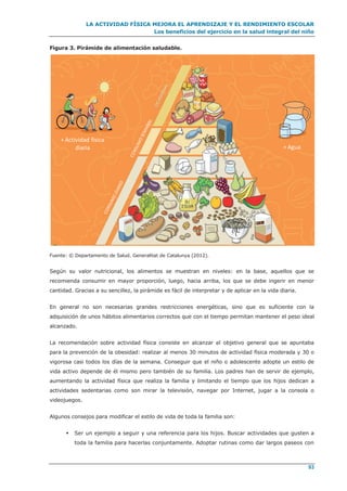 LA ACTIVIDAD FÍSICA MEJORA EL APRENDIZAJE Y EL RENDIMIENTO ESCOLAR
Los beneficios del ejercicio en la salud integral del niño
93
Figura 3. Pirámide de alimentación saludable.
Fuente: © Departamento de Salud. Generalitat de Catalunya (2012).
Según su valor nutricional, los alimentos se muestran en niveles: en la base, aquellos que se
recomienda consumir en mayor proporción, luego, hacia arriba, los que se debe ingerir en menor
cantidad. Gracias a su sencillez, la pirámide es fácil de interpretar y de aplicar en la vida diaria.
En general no son necesarias grandes restricciones energéticas, sino que es suficiente con la
adquisición de unos hábitos alimentarios correctos que con el tiempo permitan mantener el peso ideal
alcanzado.
La recomendación sobre actividad física consiste en alcanzar el objetivo general que se apuntaba
para la prevención de la obesidad: realizar al menos 30 minutos de actividad física moderada y 30 o
vigorosa casi todos los días de la semana. Conseguir que el niño o adolescente adopte un estilo de
vida activo depende de él mismo pero también de su familia. Los padres han de servir de ejemplo,
aumentando la actividad física que realiza la familia y limitando el tiempo que los hijos dedican a
actividades sedentarias como son mirar la televisión, navegar por Internet, jugar a la consola o
videojuegos.
Algunos consejos para modificar el estilo de vida de toda la familia son:
 Ser un ejemplo a seguir y una referencia para los hijos. Buscar actividades que gusten a
toda la familia para hacerlas conjuntamente. Adoptar rutinas como dar largos paseos con
+ Actividad física
diaria + Agua
 