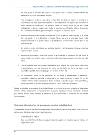 Actividad física y obesidad infantil - Blanca Román y Myriam Guerra
94
los hijos, jugar al aire libre en parques, en la playa o en el campo. Planificar salidas de
senderismo al monte los fines de semana.
 Para conseguir un estilo de vida activo no hace falta practicar un deporte ni apuntarse a
un gimnasio, es más importante reforzar la actividad física. El objetivo es aumentar el
gasto energético moviéndose. La actividad física no reglada como la que se realiza
participando en juegos tradicionales (jugar a esconderse, pilla-pilla, saltar a la cuerda,
etc.) también aumentan el gasto energético y mejoran la condición física.
 Buscar actividades que le gusten al niño y que sirvan de excusa para moverse. Si le gusta
leer, se puede ir a la biblioteca a buscar libros (de uno a uno para hacer más
desplazamientos). Si le gusta escalar, se puede buscar un rocódromo cercano para ir los
ratos libres, etc.
 Ser positivos en las actividades que gustan a los niños y en las que participan y animarlos
a conocer otras nuevas.
 Alternar las actividades. Dejar que escojan la actividad de la semana o del día. Jugar a
bolos, chutar una pelota, nadar en el mar, todo cuenta para adoptar un estilo de vida
activo.
 Limitar el tiempo libre a actividades sedentarias a no más de dos horas al día. Para evitar
el sedentarismo hay que disminuir las horas de televisión, las horas de estar en el
ordenador jugando, las horas de jugar con la Wii o la Play, etc.
 Se recomienda retirar de la habitación de los niños y adolescentes la televisión,
ordenador, juegos de pantalla y colocarlos en un lugar común de la casa. En vez de
sentarse delante el televisor después de las comidas, se pueden sugerir otras actividades,
aparte de pasear se pueden proponer juegos de cartas o de mesa en familia.
Cuando se planifica un programa de actividad física o se pretende promover un estilo de vida activo
entre los niños y adolescentes es necesario tener en cuenta aquellas vivencias anteriores o factores
que pueden actuar como barreras a franquear y que dificultarán la adopción de las pautas
recomendadas.
Motivos de algunos niños para no querer practicar actividad física
Es interesante remarcar que algunos niños tienen dificultades para afrontar de nuevo situaciones que
les incomoda debido a experiencias negativas como:
 Temor a hacer el ridículo
 Baja condición física de base, cualquier ejercicio supone un esfuerzo que se traduce en
fatiga importante
 