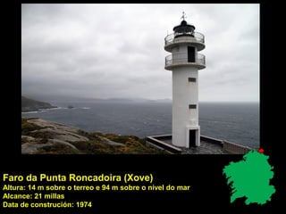 Faro da Punta Roncadoira (Xove)
Altura: 14 m sobre o terreo e 94 m sobre o nivel do mar
Alcance: 21 millas
Data de construción: 1974
 