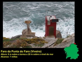 Faro da Punta do Faro (Viveiro)
Altura: 6 m sobre o terreo e 20 m sobre o nivel do mar
Alcance: 7 millas
 