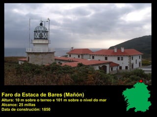 Faro da Estaca de Bares (Mañón)
Altura: 10 m sobre o terreo e 101 m sobre o nivel do mar
Alcance: 25 millas
Data de construción: 1850
 