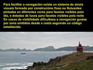 Para facilitar a navegación existe un sistema de sinais
visuais formado por construcións fixas ou flutuantes
pintadas en diferentes cores para facelas visibles polo
día, e dotadas de luces para facelas visibles pola noite
En casos de visibilidade dificultosa a navegación guíase
por sons emitidos desde a costa seguindo un código
establecido.
 