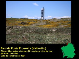 Faro de Punta Frouxeira (Valdoviño)
Altura: 30 m sobre o terreo e 75 m sobre o nivel do mar
Alcance: 20 millas
Data de construción: 1994
 