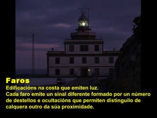 Faros
Edificacións na costa que emiten luz.
Cada faro emite un sinal diferente formado por un número
de destellos e ocultacións que permiten distinguilo de
calquera outro da súa proximidade.
 