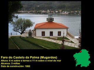 Faro do Castelo da Palma (Mugardos)
Altura: 6 m sobre o terreo e 11 m sobre o nivel do mar
Alcance: 5 millas
Data de construción: 1862
 
