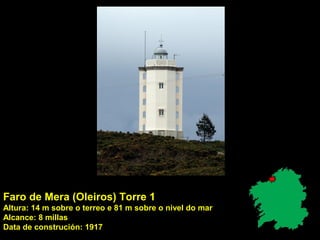 Faro de Mera (Oleiros) Torre 1
Altura: 14 m sobre o terreo e 81 m sobre o nivel do mar
Alcance: 8 millas
Data de construción: 1917
 