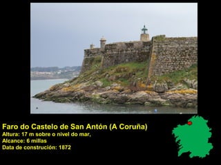 Faro do Castelo de San Antón (A Coruña)
Altura: 17 m sobre o nivel do mar,
Alcance: 6 millas
Data de construción: 1872
 