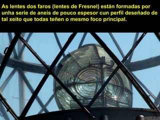 As lentes dos faros (lentes de Fresnel) están formadas por
unha serie de aneis de pouco espesor cun perfil deseñado de
tal xeito que todas teñen o mesmo foco principal.
 