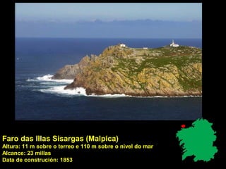Faro das Illas Sisargas (Malpica)
Altura: 11 m sobre o terreo e 110 m sobre o nivel do mar
Alcance: 23 millas
Data de construción: 1853
 