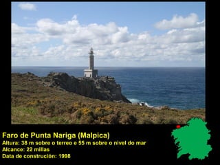 Faro de Punta Nariga (Malpica)
Altura: 38 m sobre o terreo e 55 m sobre o nivel do mar
Alcance: 22 millas
Data de construción: 1998
 