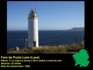 Faro de Punta Laxe (Laxe)
Altura: 11 m sobre o terreo e 66 m sobre o nivel do mar
Alcance: 23 millas
Data de construción: 1920
 