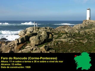 Faro do Roncudo (Corme-Ponteceso)
Altura: 11 m sobre o terreo e 38 m sobre o nivel do mar
Alcance: 13 millas
Data de construción: 1920
 