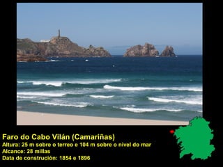 Faro do Cabo Vilán (Camariñas)
Altura: 25 m sobre o terreo e 104 m sobre o nivel do mar
Alcance: 28 millas
Data de construción: 1854 e 1896
 