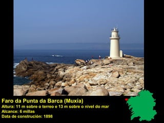 Faro da Punta da Barca (Muxía)
Altura: 11 m sobre o terreo e 13 m sobre o nivel do mar
Alcance: 6 millas
Data de construción: 1898
 