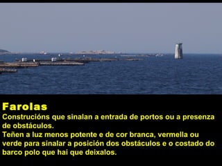 Farolas
Construcións que sinalan a entrada de portos ou a presenza
de obstáculos.
Teñen a luz menos potente e de cor branca, vermella ou
verde para sinalar a posición dos obstáculos e o costado do
barco polo que hai que deixalos.
 