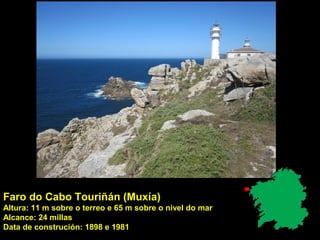 Faro do Cabo Touriñán (Muxía)
Altura: 11 m sobre o terreo e 65 m sobre o nivel do mar
Alcance: 24 millas
Data de construción: 1898 e 1981
 