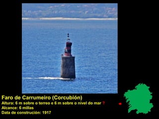 Faro de Carrumeiro (Corcubión)
Altura: 6 m sobre o terreo e 6 m sobre o nivel do mar ?
Alcance: 6 millas
Data de construción: 1917
 