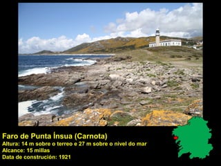 Faro de Punta Ínsua (Carnota)
Altura: 14 m sobre o terreo e 27 m sobre o nivel do mar
Alcance: 15 millas
Data de construción: 1921
 