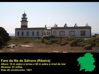 Faro da Illa de Sálvora (Ribeira)
Altura: 16 m sobre o terreo e 40 m sobre o nivel do mar
Alcance: 21 millas
Data de construción: 1921
 