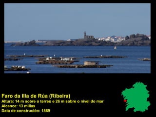 Faro da Illa de Rúa (Ribeira)
Altura: 14 m sobre o terreo e 26 m sobre o nivel do mar
Alcance: 13 millas
Data de construción: 1869
 