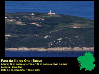 Faro da Illa de Ons (Bueu)
Altura: 12 m sobre o terreo e 127 m sobre o nivel do mar
Alcance: 25 millas
Data de construción: 1865 e 1926
 