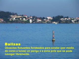 Balizas
Obxectos flutuantes fondeados para sinalar (por medio
de cores e luces) un perigo e a zona pola que se pode
navegar libremente.
 