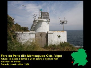 Faro do Peito (Illa Monteagudo-Cíes, Vigo)
Altura: ‘m sobre o terreo e 24 m sobre o nivel do mar
Alcance: 18 millas
Data de construción: 1904
 