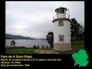 Faro de A Guía (Vigo)
Altura: 21 m sobre o terreo e 37 m sobre o nivel do mar
Alcance: 12 millas
Data de construción: 1844
 