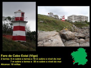 Faro de Cabo Estai (Vigo)
2 torres: 6 m sobre o terreo e 18 m sobre o nivel do mar
7 m sobre o terreo e 50 m sobre o nivel do mar
Alcance: 18 millas
 