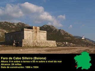 Faro de Cabo Silleiro (Baiona)
Altura: 9 m sobre o terreo e 85 m sobre o nivel do mar
Alcance: 24 millas
Data de construción: 1866 e 1924
 