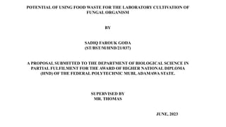 POTENTIAL OF USING FOOD WASTE FOR THE LABORATORY CULTIVATION OF
FUNGAL ORGANISM
BY
SADIQ FAROUK GODA
(ST/BST/M/HND/21/037)
A PROPOSAL SUBMITTED TO THE DEPARTMENT OF BIOLOGICAL SCIENCE IN
PARTIAL FULFILMENT FOR THE AWARD OF HIGHER NATIONAL DIPLOMA
(HND) OF THE FEDERAL POLYTECHNIC MUBI, ADAMAWA STATE.
SUPERVISED BY
MR. THOMAS
JUNE, 2023
 