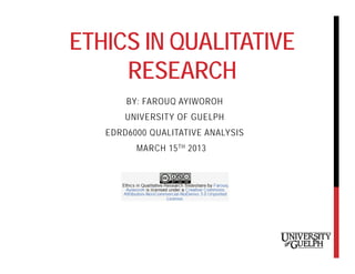 ETHICS IN QUALITATIVE
     RESEARCH
       BY: FAROUQ AYIWOROH
       UNIVERSITY OF GUELPH
   EDRD6000 QUALITATIVE ANALYSIS
         MARCH 15 TH 2013
 