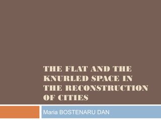 THE FLAT AND THE
KNURLED SPACE IN
THE RECONSTRUCTION
OF CITIES
Maria BOSTENARU DAN
 