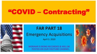“COVID – Contracting”
FAR PART 18
Emergency Acquisitions
April 3. 2020
WEBINAR IS BEING RECORDED & WILL BE
POSTED ON OUR YOUTUBE CHANNEL.
 